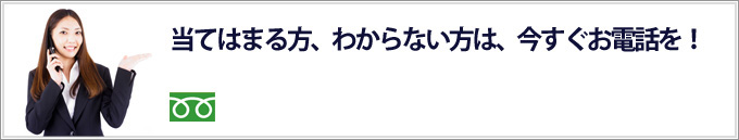 当てはまる方、わからない方は、0120-250-744まで今すぐお電話を！